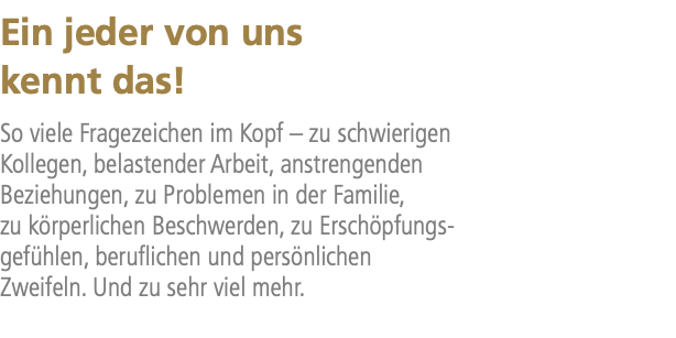 Ein jeder von uns kennt das! So viele Fragezeichen im Kopf – zu schwierigen Kollegen, belastender Arbeit, anstrengenden Beziehungen, zu Problemen in der Familie, zu körperlichen Beschwerden, zu Erschöpfungs- gefühlen, beruflichen und persönlichen Zweifeln. Und zu sehr viel mehr.