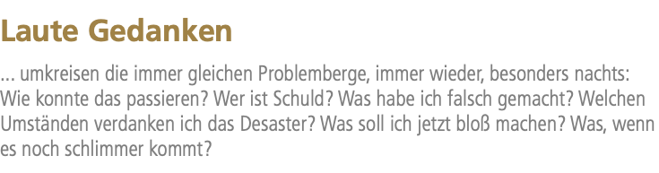 Laute Gedanken ... umkreisen die immer gleichen Problemberge, immer wieder, besonders nachts: Wie konnte das passieren? Wer ist Schuld? Was habe ich falsch gemacht? Welchen Umständen verdanken ich das Desaster? Was soll ich jetzt bloß machen? Was, wenn es noch schlimmer kommt?