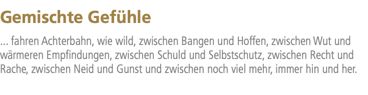 Gemischte Gefühle ... fahren Achterbahn, wie wild, zwischen Bangen und Hoffen, zwischen Wut und wärmeren Empfindungen, zwischen Schuld und Selbstschutz, zwischen Recht und Rache, zwischen Neid und Gunst und zwischen noch viel mehr, immer hin und her.
