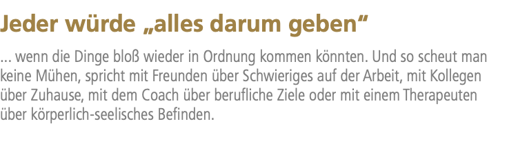 Jeder würde „alles darum geben“ ... wenn die Dinge bloß wieder in Ordnung kommen könnten. Und so scheut man keine Mühen, spricht mit Freunden über Schwieriges auf der Arbeit, mit Kollegen über Zuhause, mit dem Coach über berufliche Ziele oder mit einem Therapeuten über körperlich-seelisches Befinden.
