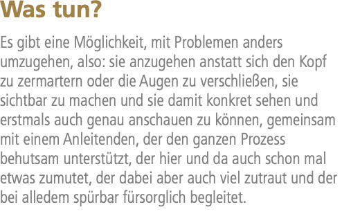 Was tun? Es gibt eine Möglichkeit, mit Problemen anders umzugehen, also: sie anzugehen anstatt sich den Kopf zu zermartern oder die Augen zu verschließen, sie sichtbar zu machen und sie damit konkret sehen und erstmals auch genau anschauen zu können, gemeinsam mit einem Anleitenden, der den ganzen Prozess behutsam unterstützt, der hier und da auch schon mal etwas zumutet, der dabei aber auch viel zutraut und der bei alledem spürbar fürsorglich begleitet.