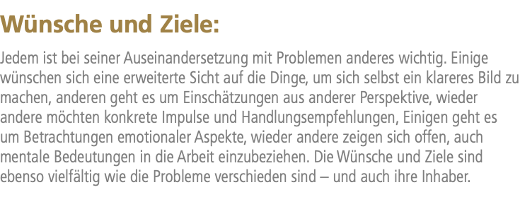 Wünsche und Ziele: Jedem ist bei seiner Auseinandersetzung mit Problemen anderes wichtig. Einige wünschen sich eine erweiterte Sicht auf die Dinge, um sich selbst ein klareres Bild zu machen, anderen geht es um Einschätzungen aus anderer Perspektive, wieder andere möchten konkrete Impulse und Handlungsempfehlungen, Einigen geht es um Betrachtungen emotionaler Aspekte, wieder andere zeigen sich offen, auch mentale Bedeutungen in die Arbeit einzubeziehen. Die Wünsche und Ziele sind ebenso vielfältig wie die Probleme verschieden sind – und auch ihre Inhaber.