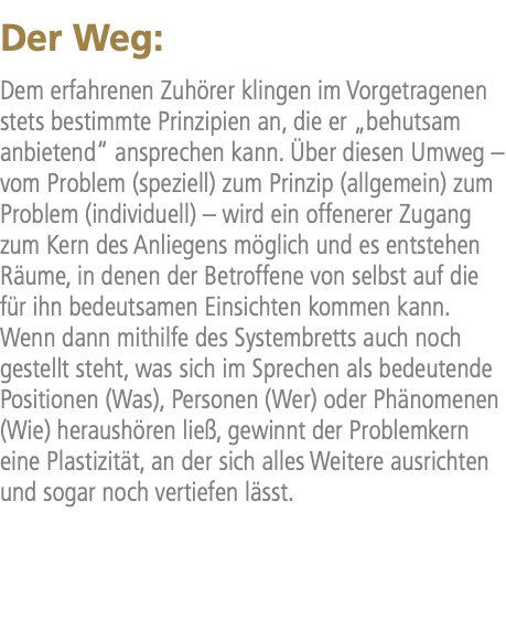 Der Weg: Dem erfahrenen Zuhörer klingen im Vorgetragenen stets bestimmte Prinzipien an, die er „behutsam anbietend“ ansprechen kann. Über diesen Umweg – vom Problem (speziell) zum Prinzip (allgemein) zum Problem (individuell) – wird ein offenerer Zugang zum Kern des Anliegens möglich und es entstehen Räume, in denen der Betroffene von selbst auf die für ihn bedeutsamen Einsichten kommen kann. Wenn dann mithilfe des Systembretts auch noch gestellt steht, was sich im Sprechen als bedeutende Positionen (Was), Personen (Wer) oder Phänomenen (Wie) heraushören ließ, gewinnt der Problemkern eine Plastizität, an der sich alles Weitere ausrichten und sogar noch vertiefen lässt.