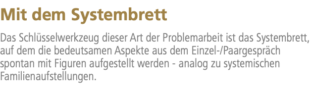 Mit dem Systembrett Das Schlüsselwerkzeug dieser Art der Problemarbeit ist das Systembrett, auf dem die bedeutsamen Aspekte aus dem Einzel-/Paargespräch spontan mit Figuren aufgestellt werden - analog zu systemischen Familienaufstellungen.